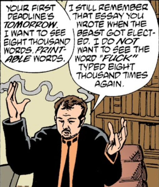 Transmetropolitan panel:
Mitchell Royce holds up his hands, cigarette in the right one.
"YOUR FIRST DEADLINE'S TOMORROW. I WANT TO SEE EIGHT THOUSAND WORDS. *PRINTABLE* WORDS. I STILL REMEMBER THAT ESSAY YOU WROTE WHEN THE BEAST GOT ELECTED. I DO NOT WANT TO SEE THE WORD "FUCK" TYPED EIGHT THOUSAND TIMES AGAIN."